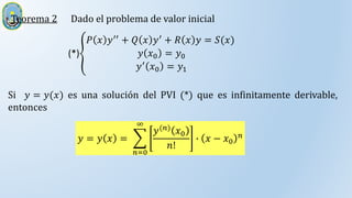 Teorema 2
Si 𝑦 = 𝑦(𝑥) es una solución del PVI (*) que es infinitamente derivable,
entonces
(*)
𝑃 𝑥 𝑦′′ + 𝑄 𝑥 𝑦′ + 𝑅 𝑥 𝑦 = 𝑆(𝑥)
𝑦 𝑥0 = 𝑦0
𝑦′ 𝑥0 = 𝑦1
Dado el problema de valor inicial
𝑦 = 𝑦 𝑥 =
𝑛=0
∞
𝑦(𝑛) 𝑥0
𝑛!
∙ 𝑥 − 𝑥0
𝑛
 