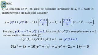 Solución
a) La solución de (*) en serie de potencias alrededor de 𝑥0 = 1 hasta el
cuarto término no nulo está dada por
𝑦 = 𝒚 𝟏 + 𝒚′
𝟏 𝑥 − 1 +
𝒚′′ 𝟏
𝟐!
𝑥 − 1 2
+
𝒚′′′ 𝟏
𝟑!
𝑥 − 1 3
… . . (∗∗
Por dato, 𝒚 𝟏 = −𝟐 e 𝒚′
𝟏 = 𝟓. Para calcular 𝑦′′
1 , reemplazamos 𝑥 = 1
en la ecuación diferencial de (*):
−4 𝑦′′
1 + 2𝑦′
1 + 𝑦 1 = 0 ⟹ 𝒚′′
𝟏 = 𝟐
9𝑥2
− 3𝑥 − 10 𝑦′′
+ 𝑥2
+ 𝑥 𝑦′
+ 2𝑥 − 1 𝑦 = 0
 