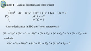 Ejemplo 1 Dado el problema de valor inicial
(*)
9𝑥2 − 3𝑥 − 10 𝑦′′ + 𝑥2 + 𝑥 𝑦′ + 2𝑥 − 1 𝑦 = 0
𝑦 1 = −2
𝑦′ 1 = 5
Ahora derivamos la EDO de (*) con respecto a 𝑥:
18𝑥 − 3 𝑦′′ + 9𝑥2 − 3𝑥 − 10 𝑦′′′ + 2𝑥 + 1 𝑦′ + 𝑥2 + 𝑥 𝑦′′ + 2𝑦 + 2𝑥 − 1 𝑦′ = 0
es decir,
9𝑥2
− 3𝑥 − 10 𝑦′′′
+ 𝑥2
+ 19𝑥 − 3 𝑦′′
+ 4𝑥 𝑦′
+ 2𝑦 = 0
 