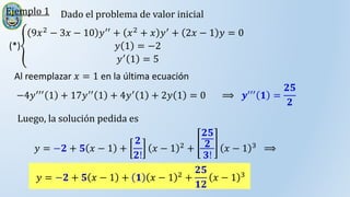 Ejemplo 1 Dado el problema de valor inicial
(*)
9𝑥2 − 3𝑥 − 10 𝑦′′ + 𝑥2 + 𝑥 𝑦′ + 2𝑥 − 1 𝑦 = 0
𝑦 1 = −2
𝑦′
1 = 5
Al reemplazar 𝑥 = 1 en la última ecuación
−4𝑦′′′ 1 + 17𝑦′′ 1 + 4𝑦′ 1 + 2𝑦 1 = 0 ⟹ 𝒚′′′ 𝟏 =
𝟐𝟓
𝟐
Luego, la solución pedida es
𝑦 = −𝟐 + 𝟓 𝑥 − 1 +
𝟐
𝟐!
𝑥 − 1 2
+
𝟐𝟓
𝟐
𝟑!
𝑥 − 1 3
⟹
𝑦 = −𝟐 + 𝟓 𝑥 − 1 + 𝟏 𝑥 − 1 2
+
𝟐𝟓
𝟏𝟐
𝑥 − 1 3
 