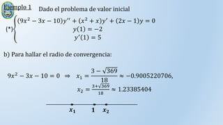 Ejemplo 1 Dado el problema de valor inicial
(*)
9𝑥2 − 3𝑥 − 10 𝑦′′ + 𝑥2 + 𝑥 𝑦′ + 2𝑥 − 1 𝑦 = 0
𝑦 1 = −2
𝑦′
1 = 5
b) Para hallar el radio de convergencia:
9𝑥2 − 3𝑥 − 10 = 0 ⇒ 𝑥1 =
3 − 369
18
≈ −0.9005220706,
𝑥2 =
3+ 369
18
≈ 1.23385404
𝟏 𝒙𝟐
𝒙𝟏
 