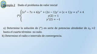 Ejemplo 2 Dado el problema de valor inicial
(*)
𝑥2 − 7𝑥 + 6 𝑦′′ + 2𝑥 − 1 𝑦′ + 𝑥 + 1 𝑦 = 𝑥2 + 4
𝑦 2 = 1
𝑦′ 2 = −1
a) Determine la solución de (*) en serie de potencias alrededor de 𝑥0 =2
hasta el cuarto término no nulo.
b) Determine el radio e intervalo de convergencia.
 