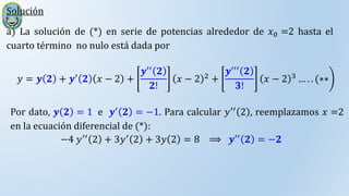 Solución
a) La solución de (*) en serie de potencias alrededor de 𝑥0 =2 hasta el
cuarto término no nulo está dada por
𝑦 = 𝒚 𝟐 + 𝒚′
𝟐 𝑥 − 2 +
𝒚′′ 𝟐
𝟐!
𝑥 − 2 2
+
𝒚′′′ 𝟐
𝟑!
𝑥 − 2 3
… . . (∗∗
Por dato, 𝒚 𝟐 = 1 e 𝒚′
𝟐 = −1. Para calcular 𝑦′′
2 , reemplazamos 𝑥 =2
en la ecuación diferencial de (*):
−4 𝑦′′
2 + 3𝑦′
2 + 3𝑦 2 = 8 ⟹ 𝒚′′
𝟐 = −𝟐
 