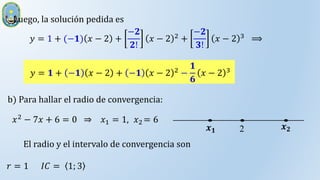 Luego, la solución pedida es
𝑦 = 1 + (−𝟏) 𝑥 − 2 +
−𝟐
𝟐!
𝑥 − 2 2 +
−𝟐
𝟑!
𝑥 − 2 3 ⟹
𝑦 = 𝟏 + −𝟏 𝑥 − 2 + −𝟏 𝑥 − 2 2
−
𝟏
𝟔
𝑥 − 2 3
b) Para hallar el radio de convergencia:
𝑥2 − 7𝑥 + 6 = 0 ⇒ 𝑥1 = 1, 𝑥2 = 6
2 𝒙𝟐
𝒙𝟏
El radio y el intervalo de convergencia son
𝑟 = 1 𝐼𝐶 = 1; 3
 