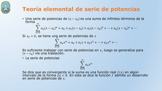 Teoría elemental de serie de potencias
• Una serie de potencias de 𝑥 − 𝑥0 es una suma de infinitos términos de la
forma
𝑛=0
∞
𝑎𝑛 𝑥 − 𝑥0
𝑛
= 𝑎0 + 𝑎1 𝑥 − 𝑥0 + 𝑎2 𝑥 − 𝑥0
2
+ ⋯ + 𝑎𝑛 𝑥 − 𝑥0
𝑛
+ ⋯
Si 𝑥0 = 0, se tiene una serie de potencias de 𝑥
𝑛=0
∞
𝑎𝑛𝑥𝑛
= 𝑎0 + 𝑎1𝑥 + 𝑎2𝑥2
+ ⋯ + 𝑎𝑛𝑥𝑛
+ ⋯
Es suficiente trabajar con serie de potencias en 𝑥, luego se generaliza para
𝑥 − 𝑥0 vía una traslación.
• La serie de potencias
𝑛=0
∞
𝑎𝑛𝑥𝑛
Se dice que es convergente si la suma es una función real 𝑓(𝑥) en algún
intervalo de la forma 𝑥 < 𝑅. En este se dice la función 𝑓 admite un desarrollo
en serie de potencias de 𝑥.
 