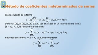 Método de coeficientes indeterminados de series
Sea la ecuación de la forma
𝑎2 𝑥
𝑑2𝑦
𝑑𝑥
+ 𝑎1 𝑥
𝑑𝑦
𝑑𝑥
+ 𝑎0 𝑥 𝑦 = ℎ(𝑥)
Donde 𝑎2 𝑥 , 𝑎1 𝑥 , 𝑎0 𝑥 y ℎ(𝑥) son analíticas en un intervalo de la forma
𝑥 − 𝑥0 < 𝑅, la solución es de la forma
𝑦 =
𝑛=0
∞
𝑎𝑛 𝑥 − 𝑥0
𝑛 ≈ 𝑐1𝑦1 + 𝑐2𝑦2 + 𝑦𝑝
Haciendo el cambio 𝑧 = 𝑥 − 𝑥0 se puede considerar
𝑦 =
𝑛=0
∞
𝑎𝑛𝑧𝑛 =
𝑛=0
∞
𝑎𝑛𝑥𝑛
 