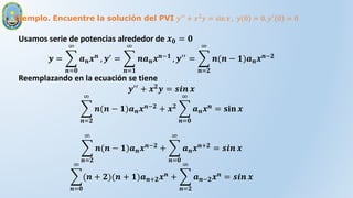 Ejemplo. Encuentre la solución del PVI 𝑦′′
+ 𝑥2
𝑦 = sin 𝑥 , 𝑦 0 = 0, 𝑦′
0 = 0
Usamos serie de potencias alrededor de 𝒙𝟎 = 𝟎
𝒚 =
𝒏=𝟎
∞
𝒂𝒏𝒙𝒏 , 𝒚′ =
𝒏=𝟏
∞
𝒏𝒂𝒏𝒙𝒏−𝟏 , 𝒚′′ =
𝒏=𝟐
∞
𝒏(𝒏 − 𝟏)𝒂𝒏𝒙𝒏−𝟐
Reemplazando en la ecuación se tiene
𝒚′′
+ 𝒙𝟐
𝒚 = 𝒔𝒊𝒏 𝒙
𝒏=𝟐
∞
𝒏(𝒏 − 𝟏)𝒂𝒏𝒙𝒏−𝟐 + 𝒙𝟐
𝒏=𝟎
∞
𝒂𝒏𝒙𝒏 = 𝐬𝐢𝐧 𝒙
𝒏=𝟐
∞
𝒏(𝒏 − 𝟏)𝒂𝒏𝒙𝒏−𝟐 +
𝒏=𝟎
∞
𝒂𝒏𝒙𝒏+𝟐 = 𝒔𝒊𝒏 𝒙
𝒏=𝟎
∞
(𝒏 + 𝟐)(𝒏 + 𝟏)𝒂𝒏+𝟐𝒙𝒏 +
𝒏=𝟐
∞
𝒂𝒏−𝟐𝒙𝒏 = 𝒔𝒊𝒏 𝒙
 