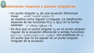 Soluciones respecto a puntos singulares
• Un punto singular x0 de una ecuación diferencial
lineal
se clasifica como regular o irregular. La clasificación
depende de las funciones P(x) y Q(x) en la forma
estándar
• Se dice que un punto singular x0 es un punto singular
regular de la ecuación diferencial si ambas funciones:
𝑝(𝑥) = (𝑥 − 𝑥0)𝑃(𝑥) 𝑦 𝑞(𝑥) = (𝑥 − 𝑥0)𝑄(𝑥) son analíticas en 𝑥0.
Un punto que no es regular es un punto singular
irregular de la ecuación.
0
0
1
2 

 y
x
a
y
x
a
y
x
a )
(
´
)
(
´´
)
(
.
)
(
´
)
(
´´ 0


 y
x
Q
y
x
P
y
 