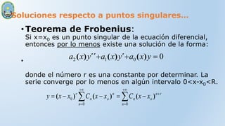 Soluciones respecto a puntos singulares…
•Teorema de Frobenius:
Si x=x0 es un punto singular de la ecuación diferencial,
entonces por lo menos existe una solución de la forma:
•
donde el número r es una constante por determinar. La
serie converge por lo menos en algún intervalo 0<x-x0<R.
0
0
1
2 

 y
x
a
y
x
a
y
x
a )
(
´
)
(
´´
)
(












0
0
0
n
r
n
o
n
n
n
o
n
r
x
x
C
x
x
C
x
x
y )
(
)
(
)
(
 