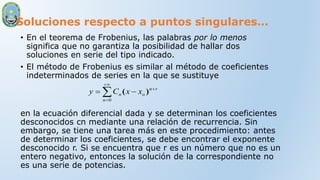 Soluciones respecto a puntos singulares…
• En el teorema de Frobenius, las palabras por lo menos
significa que no garantiza la posibilidad de hallar dos
soluciones en serie del tipo indicado.
• El método de Frobenius es similar al método de coeficientes
indeterminados de series en la que se sustituye
en la ecuación diferencial dada y se determinan los coeficientes
desconocidos cn mediante una relación de recurrencia. Sin
embargo, se tiene una tarea más en este procedimiento: antes
de determinar los coeficientes, se debe encontrar el exponente
desconocido r. Si se encuentra que r es un número que no es un
entero negativo, entonces la solución de la correspondiente no
es una serie de potencias.






0
n
r
n
o
n x
x
C
y )
(
 