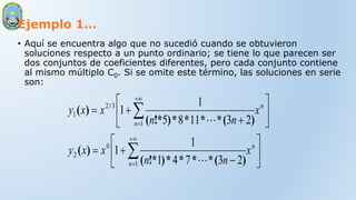 Ejemplo 1…
• Aquí se encuentra algo que no sucedió cuando se obtuvieron
soluciones respecto a un punto ordinario; se tiene lo que parecen ser
dos conjuntos de coeficientes diferentes, pero cada conjunto contiene
al mismo múltiplo C0. Si se omite este término, las soluciones en serie
son:

























n
n
n
n
x
n
n
x
x
y
x
n
n
x
x
y
1
0
2
1
3
2
1
2
3
7
4
1
1
1
2
3
11
8
5
1
1
)
(
*
*
*
*
)
!*
(
)
(
)
(
*
*
*
*
)
!*
(
)
( /


 