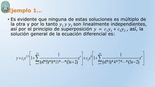 Ejemplo 1…
• Es evidente que ninguna de estas soluciones es múltiplo de
la otra y por lo tanto 𝑦1 𝑦 𝑦2 son linealmente independientes,
así por el principio de superposición 𝑦 = 𝑐1𝑦1 + 𝑐2𝑦2 , así, la
solución general de la ecuación diferencial es:

















 





n
n
n
n
x
n
n
x
c
x
n
n
x
c
y
1
0
2
1
3
2
1
2
3
7
4
1
1
1
2
3
11
8
5
1
1
)
(
*
*
*
*
)
!*
(
)
(
*
*
*
*
)
!*
(
/


 