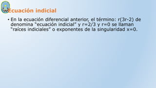 Ecuación indicial
• En la ecuación diferencial anterior, el término: r(3r-2) de
denomina “ecuación indicial” y r=2/3 y r=0 se llaman
“raíces indiciales” o exponentes de la singularidad x=0.
 