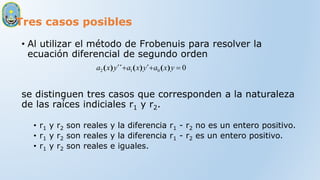 Tres casos posibles
• Al utilizar el método de Frobenuis para resolver la
ecuación diferencial de segundo orden
se distinguen tres casos que corresponden a la naturaleza
de las raíces indiciales r1 y r2.
• r1 y r2 son reales y la diferencia r1 - r2 no es un entero positivo.
• r1 y r2 son reales y la diferencia r1 - r2 es un entero positivo.
• r1 y r2 son reales e iguales.
0
0
1
2 

 y
x
a
y
x
a
y
x
a )
(
´
)
(
´´
)
(
 