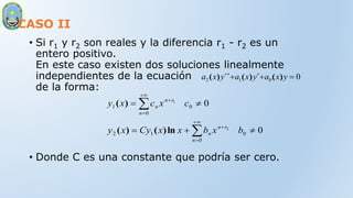 CASO II
• Si r1 y r2 son reales y la diferencia r1 - r2 es un
entero positivo.
En este caso existen dos soluciones linealmente
independientes de la ecuación
de la forma:
• Donde C es una constante que podría ser cero.
0
0
1
2 

 y
x
a
y
x
a
y
x
a )
(
´
)
(
´´
)
(
0
0
0
0
1
2
0
0
1
2
1














b
x
b
x
x
Cy
x
y
c
x
c
x
y
r
n
n
n
r
n
n
n
ln
)
(
)
(
)
(
 