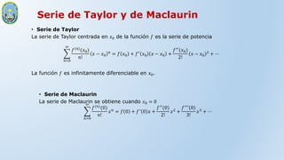 Serie de Taylor y de Maclaurin
• Serie de Taylor
La serie de Taylor centrada en 𝑥0 de la función 𝑓 es la serie de potencia
𝑛=0
∞
𝑓(𝑛)
(𝑥0)
𝑛!
𝑥 − 𝑥0
𝑛
= 𝑓 𝑥0 + 𝑓′
𝑥0 𝑥 − 𝑥0 +
𝑓′′
(𝑥0)
2!
𝑥 − 𝑥0
2
+ ⋯
La función 𝑓 es infinitamente diferenciable en 𝑥0.
• Serie de Maclaurin
La serie de Maclaurin se obtiene cuando 𝑥0 = 0
𝑛=0
∞
𝑓(𝑛)
(0)
𝑛!
𝑥𝑛
= 𝑓 0 + 𝑓′
0 𝑥 +
𝑓′′
(0)
2!
𝑥2
+
𝑓′′
′(0)
3!
𝑥3
+ ⋯
 