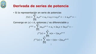Derivada de series de potencia
• Si la representación en serie de potencias
𝑓 𝑥 =
𝑛=0
∞
𝑎𝑛𝑥𝑛 = 𝑎0 + 𝑎1𝑥 + 𝑎2𝑥2 + ⋯ + 𝑎𝑛𝑥𝑛 + ⋯
Converge en 𝑥 < 𝑅, entonces 𝑓 es diferenciable y
𝑓′ 𝑥
=
𝑛=1
∞
𝑛𝑎𝑛𝑥𝑛−1
= 𝑎1 + 2𝑎2𝑥 + 3𝑎3𝑥2
+ ⋯
𝑓′′ 𝑥 =
𝑛=2
∞
𝑛(𝑛 − 1)𝑎𝑛𝑥𝑛−2
𝑓′′′
𝑥 =
𝑛=3
∞
𝑛(𝑛 − 1)(𝑛 − 2)𝑎𝑛𝑥𝑛−3
⋮
 