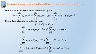 Ejemplo. Encuentre la solución del PVI 𝑦′′ + 𝑥2𝑦 = sin 𝑥 , 𝑦 0 = 0, 𝑦′ 0 = 0
Usamos serie de potencias alrededor de 𝒙𝟎 = 𝟎
𝒚 =
𝒏=𝟎
∞
𝒂𝒏𝒙𝒏 , 𝒚′ =
𝒏=𝟏
∞
𝒏𝒂𝒏𝒙𝒏−𝟏 , 𝒚′′ =
𝒏=𝟐
∞
𝒏(𝒏 − 𝟏)𝒂𝒏𝒙𝒏−𝟐
Reemplazando en la ecuación se tiene
𝒚′′
+ 𝒙𝟐
𝒚 = 𝒔𝒊𝒏 𝒙
𝒏=𝟐
∞
𝒏(𝒏 − 𝟏)𝒂𝒏𝒙𝒏−𝟐 + 𝒙𝟐
𝒏=𝟎
∞
𝒂𝒏𝒙𝒏 = 𝐬𝐢𝐧 𝒙
𝒏=𝟐
∞
𝒏(𝒏 − 𝟏)𝒂𝒏𝒙𝒏−𝟐
+
𝒏=𝟎
∞
𝒂𝒏𝒙𝒏+𝟐
= 𝒔𝒊𝒏 𝒙
𝒏=𝟎
∞
(𝒏 + 𝟐)(𝒏 + 𝟏)𝒂𝒏+𝟐𝒙𝒏 +
𝒏=𝟐
∞
𝒂𝒏−𝟐𝒙𝒏 = 𝒔𝒊𝒏 𝒙
 