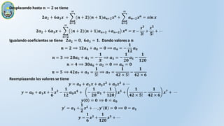 Desplazando hasta 𝒏 = 𝟐 se tiene
𝟐𝒂𝟐 + 𝟔𝒂𝟑𝒙 +
𝒏=𝟐
∞
(𝒏 + 𝟐)(𝒏 + 𝟏)𝒂𝒏+𝟐𝒙𝒏 +
𝒏=𝟐
∞
𝒂𝒏−𝟐𝒙𝒏 = 𝒔𝒊𝒏 𝒙
𝟐𝒂𝟐 + 𝟔𝒂𝟑𝒙 +
𝒏=𝟐
∞
𝒏 + 𝟐 𝒏 + 𝟏 𝒂𝒏+𝟐 +𝒂𝒏−𝟐 𝒙𝒏 = 𝒙 −
𝒙𝟑
𝟑!
+
𝒙𝟓
𝟓!
+ ⋯
Igualando coeficientes se tiene 𝟐𝒂𝟐 = 𝟎, 𝟔𝒂𝟑 = 𝟏. Dando valores a 𝒏
𝒏 = 𝟐 ⟹ 𝟏𝟐𝒂𝟒 + 𝒂𝟎 = 𝟎 ⟹ 𝒂𝟒 = −
𝟏
𝟏𝟐
𝒂𝟎
𝒏 = 𝟑 ⟹ 𝟐𝟎𝒂𝟓 + 𝒂𝟏 = −
𝟏
𝟑!
⟹ 𝒂𝟓 = −
𝟏
𝟐𝟎
𝒂𝟏 −
𝟏
𝟏𝟐𝟎
𝒏 = 𝟒 ⟹ 𝟑𝟎𝒂𝟔 + 𝒂𝟐 = 𝟎 ⟹ 𝒂𝟔 = 𝟎
𝒏 = 𝟓 ⟹ 𝟒𝟐𝒂𝟕 + 𝒂𝟑 =
𝟏
𝟓!
⟹ 𝒂𝟕 =
𝟏
𝟒𝟐 × 𝟓!
−
𝟏
𝟒𝟐 × 𝟔
Reemplazando los valores se tiene
𝒚 = 𝒂𝟎 + 𝒂𝟏𝒙 + 𝒂𝟐𝒙𝟐
+ 𝒂𝟑𝒙𝟑
+ ⋯
𝒚 = 𝒂𝟎 + 𝒂𝟏𝒙 +
𝟏
𝟔
𝒙𝟑
−
𝟏
𝟏𝟐
𝒂𝟎𝒙𝟒
+ −
𝟏
𝟐𝟎
𝒂𝟏 +
𝟏
𝟏𝟐𝟎
𝒙𝟓
+
𝟏
𝟒𝟐 × 𝟓!
−
𝟏
𝟒𝟐 × 𝟔
𝒙𝟕
+ ⋯
𝒚 𝟎 = 𝟎 ⟹ 𝟎 = 𝒂𝟎
𝒚′
= 𝒂𝟏 +
𝟏
𝟐
𝒙𝟐
+ ⋯ , 𝒚′
𝟎 = 𝟎 ⟹ 𝟎 = 𝒂𝟏
𝒚 =
𝟏
𝟔
𝒙𝟑 +
𝟏
𝟏𝟐𝟎
𝒙𝟓 + ⋯
 