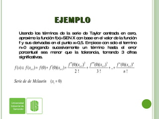 EJEMPLO Usando los términos de la serie de Taylor centrada en cero, aproxime la función f(x)=SEN X con base en el valor de la función f y sus derivadas en el punto x=0,5. Empiece con solo el termino n=0 agregando sucesivamente un término hasta el error porcentual sea menor que la tolerancia, tomando 3 cifras significativas. 