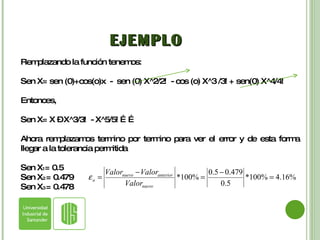 EJEMPLO Remplazando la función tenemos: Sen X= sen (0)+cos(o)x  -  sen (0) X^2/2!  - cos (o) X^3 /3! + sen(0) X^4/4!  Entonces,  Sen X= X – X^3/3!  - X^5/5! …… Ahora remplazamos termino por termino para ver el error y de esta forma llegar a la tolerancia permitida Sen X 1 = 0.5 Sen X 2  = 0.479 Sen X 3  = 0.478 