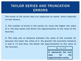 The terms of the series that are neglected as waste, which depends on two factors:1. The number of terms in the series (n), since the higher the value of n, the less waste and better the approximation to the value of the function.2. The step size or distance between the value of the variable (h) because the lower the value of h, the greater the proximity between xi and xi +1 and thus, the better the approximation to the value of the function.Taylor series and truncation errorsIt represents the next step for the approximation series