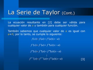 La Serie de Taylor                                    (Cont.)

La ecuación resultante en [2] debe ser válida para
cualquier valor de x y también para cualquier función.

También sabemos que cualquier valor de x es igual con
a+h; por lo tanto, se cumple lo siguiente:
                  f ( x) f ( a )   f '(a) ( x a)

                f '( x) f '(a) f ''(a) ( x a)

                f ''( x) f ''(a)    f '''(a) ( x a)
                                     ⋮
               f n 1 ( x)   f n 1 (a) f n (a)( x a)             [3]
 