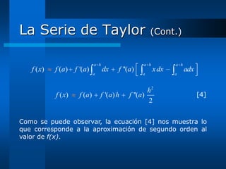 La Serie de Taylor                                     (Cont.)


                              a h                  a h          a h
   f ( x)   f ( a)   f '(a)         dx   f ''(a)         x dx         adx
                              a                    a            a



                                                     h2
            f ( x)    f (a)       f '(a) h   f ''(a)                        [4]
                                                     2

Como se puede observar, la ecuación [4] nos muestra lo
que corresponde a la aproximación de segundo orden al
valor de f(x).
 