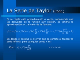 La Serie de Taylor                                         (Cont.)

Si se repite este procedimiento n veces, suponiendo que
las derivadas de la función f(x) existen, se tendría la
aproximación n–1 al valor de la función:

                                    h2            h3               ( n 1)         h( n 1)
f ( x)   f (a)   f '(a) h   f ''(a)      f '''(a)             f            (a )            Rn
                                    2!            3!                             (n 1)!

En donde el residuo o el error que se comete al truncar la
serie infinita, para cualquier punto x es:
                          hn
  Con:      Rn      n
                  f ( x)                               a   x       a h
                         (n)!
 