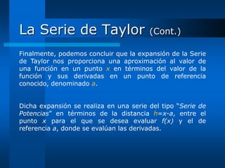 La Serie de Taylor                      (Cont.)

Finalmente, podemos concluir que la expansión de la Serie
de Taylor nos proporciona una aproximación al valor de
una función en un punto x en términos del valor de la
función y sus derivadas en un punto de referencia
conocido, denominado a.


Dicha expansión se realiza en una serie del tipo “Serie de
Potencias” en términos de la distancia h=x-a, entre el
punto x para el que se desea evaluar f(x) y el de
referencia a, donde se evalúan las derivadas.
 