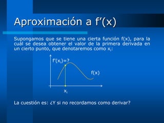 Aproximación a f’(x)
Supongamos que se tiene una cierta función f(x), para la
cuál se desea obtener el valor de la primera derivada en
un cierto punto, que denotaremos como xi:

                f’(xi)=?

                                f(x)


                     xi

La cuestión es: ¿Y si no recordamos como derivar?
 
