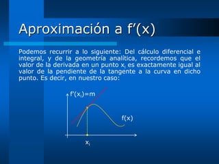 Aproximación a f’(x)
Podemos recurrir a lo siguiente: Del cálculo diferencial e
integral, y de la geometría analítica, recordemos que el
valor de la derivada en un punto xi es exactamente igual al
valor de la pendiente de la tangente a la curva en dicho
punto. Es decir, en nuestro caso:

                f’(xi)=m


                                 f(x)


                     xi
 