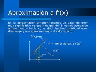 Aproximación a f’(x)
En la aproximación anterior tenemos un valor de error
muy significativo ya que h es grande. Si vamos acercando
ambos puntos hacia xi, es decir haciendo h0, el error
disminuye y nos aproximaremos al valor exacto:
               f’(xi)=m

                                
                                m = mejor aprox. a f’(xi)

                                    f(x)
                          h0



                    xi
 