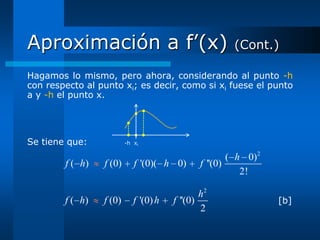 Aproximación a f’(x)                                   (Cont.)

Hagamos lo mismo, pero ahora, considerando al punto -h
con respecto al punto xi; es decir, como si xi fuese el punto
a y -h el punto x.




Se tiene que:            -h xi

                                                       ( h 0)2
        f ( h)   f (0)      f '(0)( h 0)       f ''(0)
                                                          2!

                                               h2
        f ( h)   f (0)      f '(0) h   f ''(0)                   [b]
                                               2
 