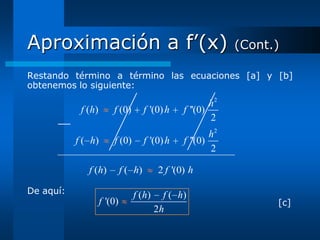 Aproximación a f’(x)                                           (Cont.)

Restando término a término las ecuaciones [a] y [b]
obtenemos lo siguiente:

                                                          h2
            f ( h)       f (0)         f '(0) h   f ''(0)
                                                          2
                                                          h2
           f ( h)        f (0)         f '(0) h   f ''(0)
                                                          2

              f (h)           f ( h)       2 f '(0) h

De aquí:                         f ( h)     f ( h)
                     f '(0)                                          [c]
                                          2h
 
