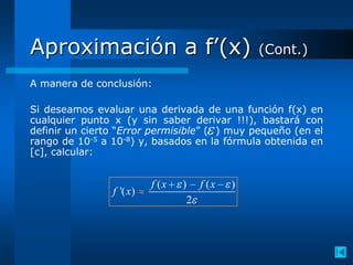 Aproximación a f’(x)                          (Cont.)

A manera de conclusión:

Si deseamos evaluar una derivada de una función f(x) en
cualquier punto x (y sin saber derivar !!!), bastará con
definir un cierto “Error permisible” ( ) muy pequeño (en el
rango de 10-5 a 10-8) y, basados en la fórmula obtenida en
[c], calcular:


                          f (x   ) f (x   )
                f '( x)
                                  2
 
