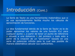 Introducción                 (Cont.)

La Serie de Taylor es una herramienta matemática que si
se usa apropiadamente facilita mucho los cálculos de
aproximación de funciones.

La idea fundamental detrás de la Serie de Taylor es la de
poder aproximar los valores de una función f(x) para
cualquier punto x, a partir de tener un punto de referencia
a situado a una distancia h del primero y todo esto a
partir de la creación de un “polinomio” basado en una
serie de potencias infinita para la cual sea posible de
manera sistemática calcular sus coeficientes.
 