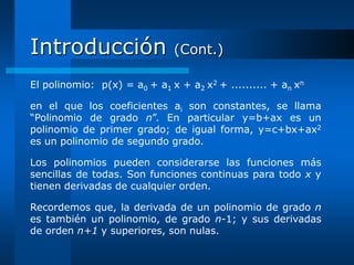 Introducción                  (Cont.)

El polinomio: p(x) = a0 + a1 x + a2 x2 + .......... + an xn

en el que los coeficientes ai son constantes, se llama
“Polinomio de grado n”. En particular y=b+ax es un
polinomio de primer grado; de igual forma, y=c+bx+ax2
es un polinomio de segundo grado.

Los polinomios pueden considerarse las funciones más
sencillas de todas. Son funciones continuas para todo x y
tienen derivadas de cualquier orden.

Recordemos que, la derivada de un polinomio de grado n
es también un polinomio, de grado n-1; y sus derivadas
de orden n+1 y superiores, son nulas.
 