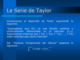 La Serie de Taylor
Comencemos      el   desarrollo        de   Taylor     suponiendo   lo
siguiente:

“Supongamos que f(x) es una función continua y
continuamente diferenciable en el intervalo [a,x].
Supondremos entonces que f ’(x), f ’’(x), f ’’’(x), … , f n(x)
están definidas para dicho intervalo”

Del “Teorema Fundamental del Cálculo” sabemos lo
siguiente:
                     a h                         a h
                           f '( x)dx    f ( x)   a
                     a
 