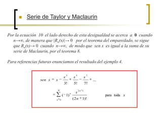    Serie de Taylor y Maclaurin


Por la ecuación 10 el lado derecho de esta desigualdad se acerca a 0 cuando
   n→∞, de manera que |Rn(x)|→ 0 por el teorema del emparedado, se sigue
   que Rn(x)→ 0 cuando n→∞, de modo que sen x es igual a la suma de su
   serie de Maclaurin, por el teorema 8.

Para referencias futuras enunciamos el resultado del ejemplo 4.

                                     3           5              7
                                 x           x              x
                  sen x   x                                         ...
                                  3!         5!             7!
                                                     2n 1
                                         n       x
                                 ( 1)                                     para toda x
                           n 0               (2n        1)!
 