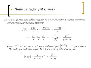    Serie de Taylor y Maclaurin


En vista de que las derivadas se repiten en ciclos de cuatro, podemos escribir la
   serie de Maclaurin de esta manera:
                               f ' (0)                 f ' ' (0)        2         f ' ' ' (0)       3
                  f (0)                      x                      x                           x            ...
                                 1!                            2!                      3!
                                    3            5         7                                                 2n 1
                                x            x         x                                        n       x
                          x                                         ...                ( 1)
                                3!           5!        7!                        n 0                 (2n           1)!

                                                                                                    ( n 1)
 Ya que f ( n 1 ) ( x ) es sen x o cos x ,sabemos que f ( x) 1 para toda x.
    De modo que podemos tomar M = 1 en la desigualdad de Taylor:
                                                                                n 1
                                             M             n 1
                                                                            x
                    Rn ( x )                           x
                                        (n       1)!                 (n          1)!
 