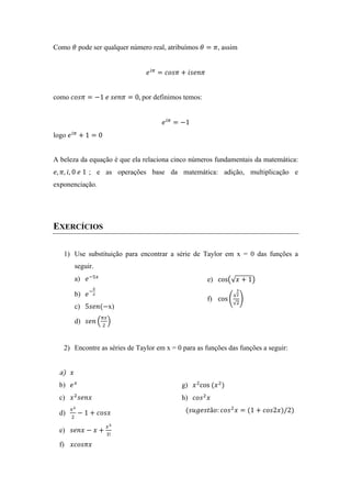 Como 𝜃 pode ser qualquer número real, atribuímos 𝜃 = 𝜋, assim
𝑒!"
= 𝑐𝑜𝑠𝜋 + 𝑖𝑠𝑒𝑛𝜋
como 𝑐𝑜𝑠𝜋 = −1  𝑒  𝑠𝑒𝑛𝜋 = 0,  por definimos temos:
𝑒!"
= −1
logo 𝑒!"
+ 1 = 0
A beleza da equação é que ela relaciona cinco números fundamentais da matemática:
𝑒, 𝜋, 𝑖, 0  𝑒  1 ; e as operações base da matemática: adição, multiplicação e
exponenciação.
EXERCÍCIOS
1) Use substituição para encontrar a série de Taylor em x = 0 das funções a
seguir.
a) 𝑒!!!
b) 𝑒!
!
!
c) 5𝑠𝑒𝑛(−x)
d) 𝑠𝑒𝑛
!"
!
e) cos 𝑥 + 1
f) cos
!
!
!
!
2) Encontre as séries de Taylor em x = 0 para as funções das funções a seguir:
a) 𝑥
b) 𝑒!
c) 𝑥!
𝑠𝑒𝑛𝑥
d)
!!
!
− 1 + 𝑐𝑜𝑠𝑥
e) 𝑠𝑒𝑛𝑥 − 𝑥 +
!!
!!
f) 𝑥𝑐𝑜𝑠𝜋𝑥
g) 𝑥!
cos  (𝑥!
)
h) 𝑐𝑜𝑠!
𝑥  
(𝑠𝑢𝑔𝑒𝑠𝑡ã𝑜: 𝑐𝑜𝑠!
𝑥 = (1 + 𝑐𝑜𝑠2𝑥)/2)
 