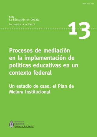 Serie:
La Educación en Debate
Documentos de la DiNIECE
13
Procesos de mediación
en la implementación de
políticas educativas en un
contexto federal
Un estudio de caso: el Plan de
Mejora Institucional
ISSN: 2314-2863
 