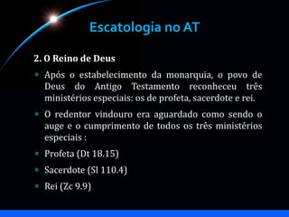 Escatologia no AT
2. O Reino de Deus
Após o estabelecimento da monarquia, o povo de
Deus do Antigo Testamento reconheceu três
ministérios especiais: os de profeta, sacerdote e rei.
O redentor vindouro era aguardado como sendo o
auge e o cumprimento de todos os três ministérios
especiais :
Profeta (Dt 18.15)
Sacerdote (Sl 110.4)
Rei (Zc 9.9)
 