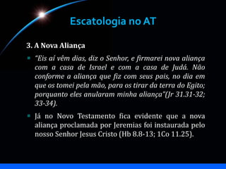 Escatologia no AT
3. A Nova Aliança
“Eis aí vêm dias, diz o Senhor, e firmarei nova aliança
com a casa de Israel e com a casa de Judá. Não
conforme a aliança que fiz com seus pais, no dia em
que os tomei pela mão, para os tirar da terra do Egito;
porquanto eles anularam minha aliança”(Jr 31.31-32;
33-34).
Já no Novo Testamento fica evidente que a nova
aliança proclamada por Jeremias foi instaurada pelo
nosso Senhor Jesus Cristo (Hb 8.8-13; 1Co 11.25).
 