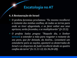 Escatologia no AT
4. A Restauração de Israel
O profeta Jeremias proclamou: “Eu mesmo recolherei
o restante das minhas ovelhas, de todas as terras para
onde as tiver afugentado, e as farei voltar aos seus
apriscos; serão fecundas, e se multiplicarão” (Jr 23.3).
O profeta Isaías pregou: “Naquele dia, o Senhor
tornará a estender a mão para resgatar o restante do
seu povo, que for deixado, da Assíria... Levantará um
estandarte para as nações, ajuntará os desterrados de
Israel e os dispersos de Judá recolherá desde os quatro
confins da terra” (Is 11.11-12; Ez 36.24-28).
 