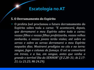 Escatologia no AT
5. O Derramamento do Espírito
O profeta Joel proclamou o futuro derramamento do
Espírito sobre toda a carne: “E acontecerá, depois,
que derramarei o meu Espírito sobre toda a carne;
vossos filhos e vossas filhas profetizarão, vossos velhos
sonharão, e vossos jovens terão visões; até sobre os
servos e sobre as servas derramarei o meu Espírito
naqueles dias. Mostrarei prodígios no céu e na terra:
sangue, fogo e colunas de fumaça. O sol se converterá
em trevas, e a lua, em sangue, antes que venha o
grande e terrível Dia do SENHOR” (Jl 2.28–31; At 2.17-
21; Lc 21.25; Mt 24.29).
 