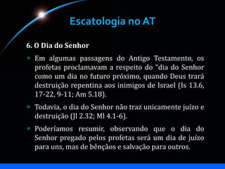 Escatologia no AT
6. O Dia do Senhor
Em algumas passagens do Antigo Testamento, os
profetas proclamavam a respeito do “dia do Senhor
como um dia no futuro próximo, quando Deus trará
destruição repentina aos inimigos de Israel (Is 13.6,
17-22, 9-11; Am 5.18).
Todavia, o dia do Senhor não traz unicamente juízo e
destruição (Jl 2.32; Ml 4.1-6).
Poderíamos resumir, observando que o dia do
Senhor pregado pelos profetas será um dia de juízo
para uns, mas de bênçãos e salvação para outros.
 