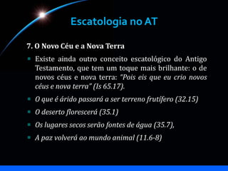 Escatologia no AT
7. O Novo Céu e a Nova Terra
Existe ainda outro conceito escatológico do Antigo
Testamento, que tem um toque mais brilhante: o de
novos céus e nova terra: “Pois eis que eu crio novos
céus e nova terra” (Is 65.17).
O que é árido passará a ser terreno frutífero (32.15)
O deserto florescerá (35.1)
Os lugares secos serão fontes de água (35.7),
A paz volverá ao mundo animal (11.6-8)
 