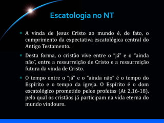 Escatologia no NT
A vinda de Jesus Cristo ao mundo é, de fato, o
cumprimento da expectativa escatológica central do
Antigo Testamento.
Desta forma, o cristão vive entre o “já” e o “ainda
não”, entre a ressurreição de Cristo e a ressurreição
futura da vinda de Cristo.
O tempo entre o “já” e o “ainda não” é o tempo do
Espírito e o tempo da igreja. O Espírito é o dom
escatológico prometido pelos profetas (At 2.16-18),
pelo qual os cristãos já participam na vida eterna do
mundo vindouro.
 